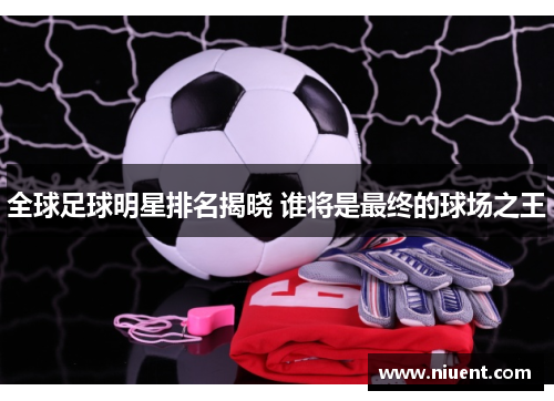 全球足球明星排名揭晓 谁将是最终的球场之王