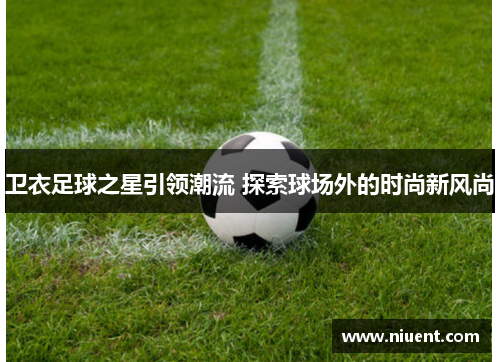 卫衣足球之星引领潮流 探索球场外的时尚新风尚