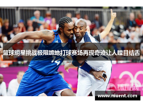 篮球明星挑战极限跪地打球赛场再现奇迹让人瞠目结舌
